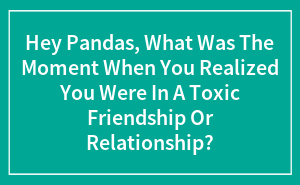 Hey Pandas, What Was The Moment When You Realized You Were In A Toxic Friendship Or Relationship?