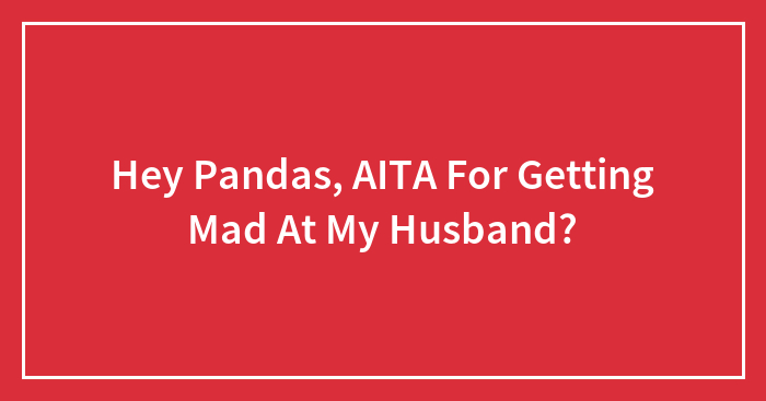 Hey Pandas, AITA For Getting Mad At My Husband? (Closed)
