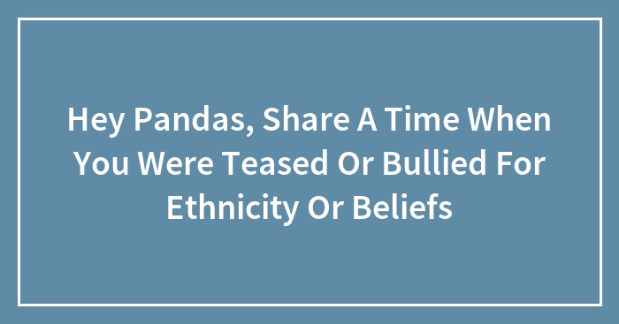 Hey Pandas, Share A Time When You Were Teased Or Bullied For Ethnicity Or Beliefs (Closed)