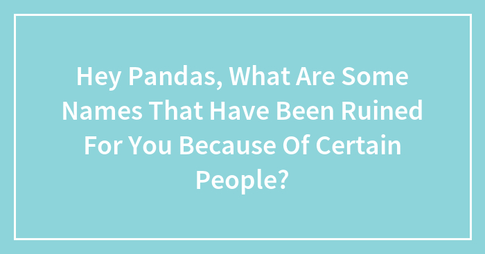 Hey Pandas, What Are Some Names That Have Been Ruined For You Because Of Certain People? (Closed)