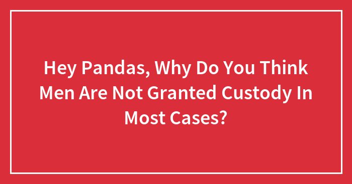 Hey Pandas, Why Do You Think Men Are Not Granted Custody In Most Cases? (Closed)