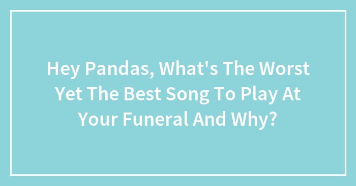 Hey Pandas, What’s The Worst Yet The Best Song To Play At Your Funeral And Why? (Closed)