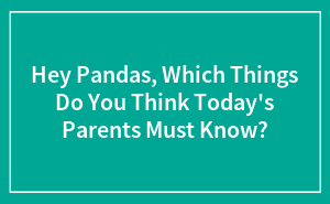 Hey Pandas, Which Things Do You Think Today's Parents Must Know?