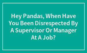 Hey Pandas, When Have You Been Disrespected By A Supervisor Or Manager At A Job?