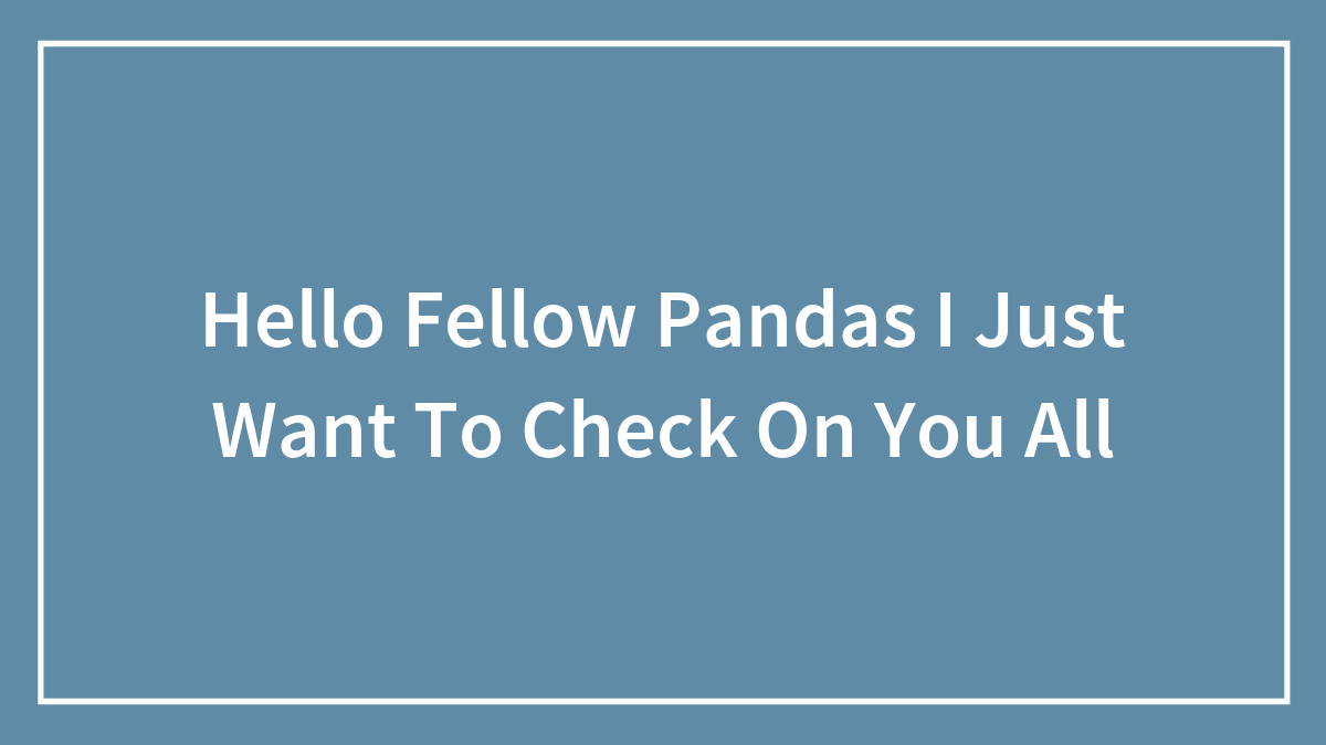 Hello Fellow Pandas I Just Want To Check On You All