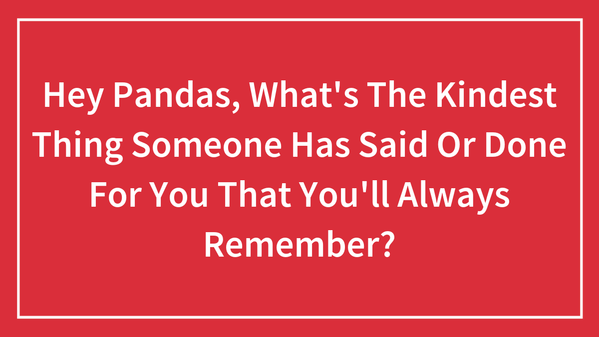 Hey Pandas, What’s The Kindest Thing Someone Has Said Or Done For You That You’ll Always Remember?