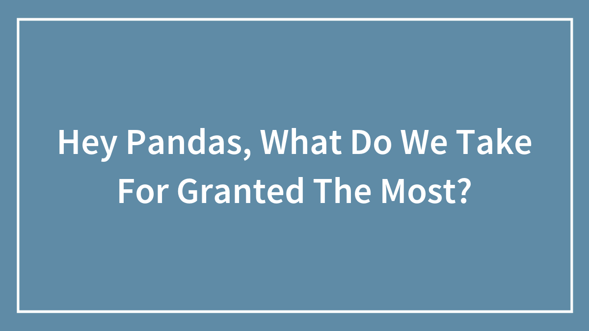 Hey Pandas, What Do We Take For Granted The Most? (Closed)