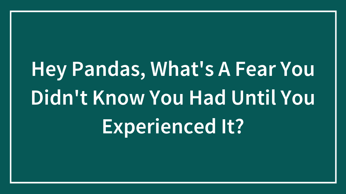 Hey Pandas, What’s A Fear You Didn’t Know You Had Until You Experienced It?