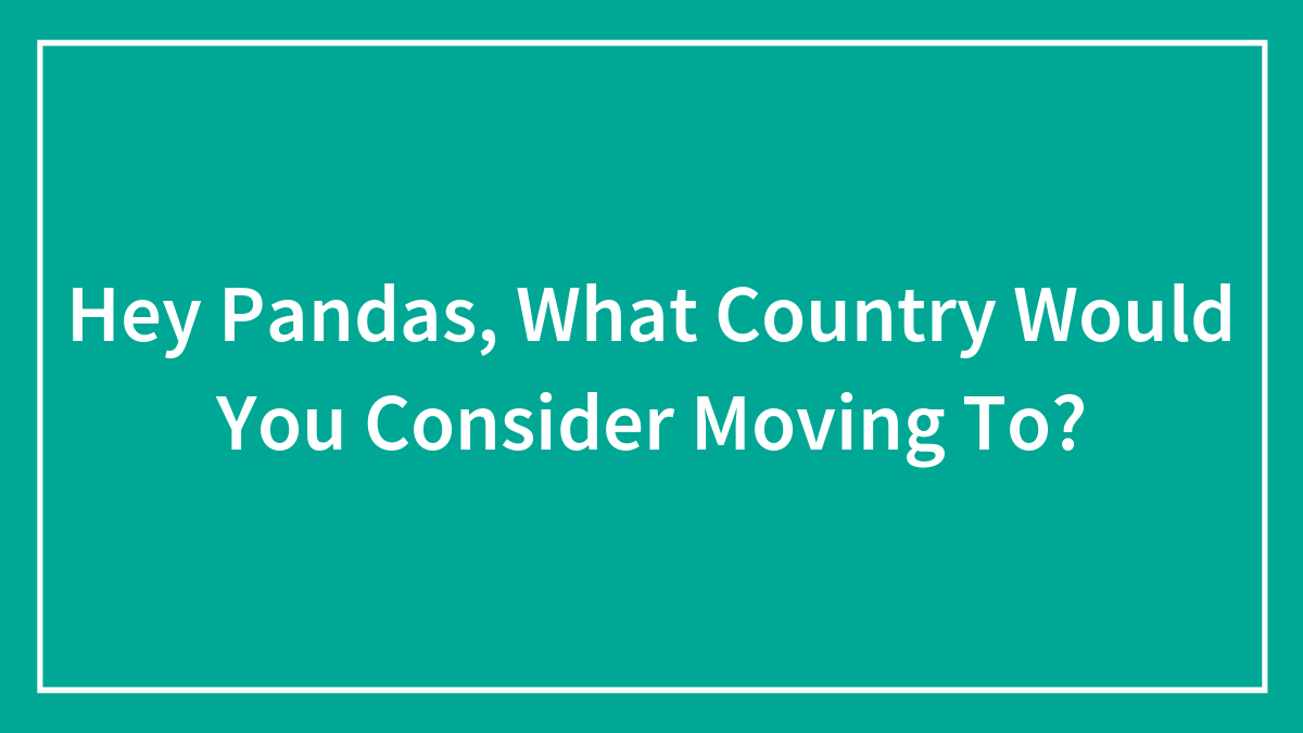 Hey Pandas, What Country Would You Consider Moving To? (Closed)