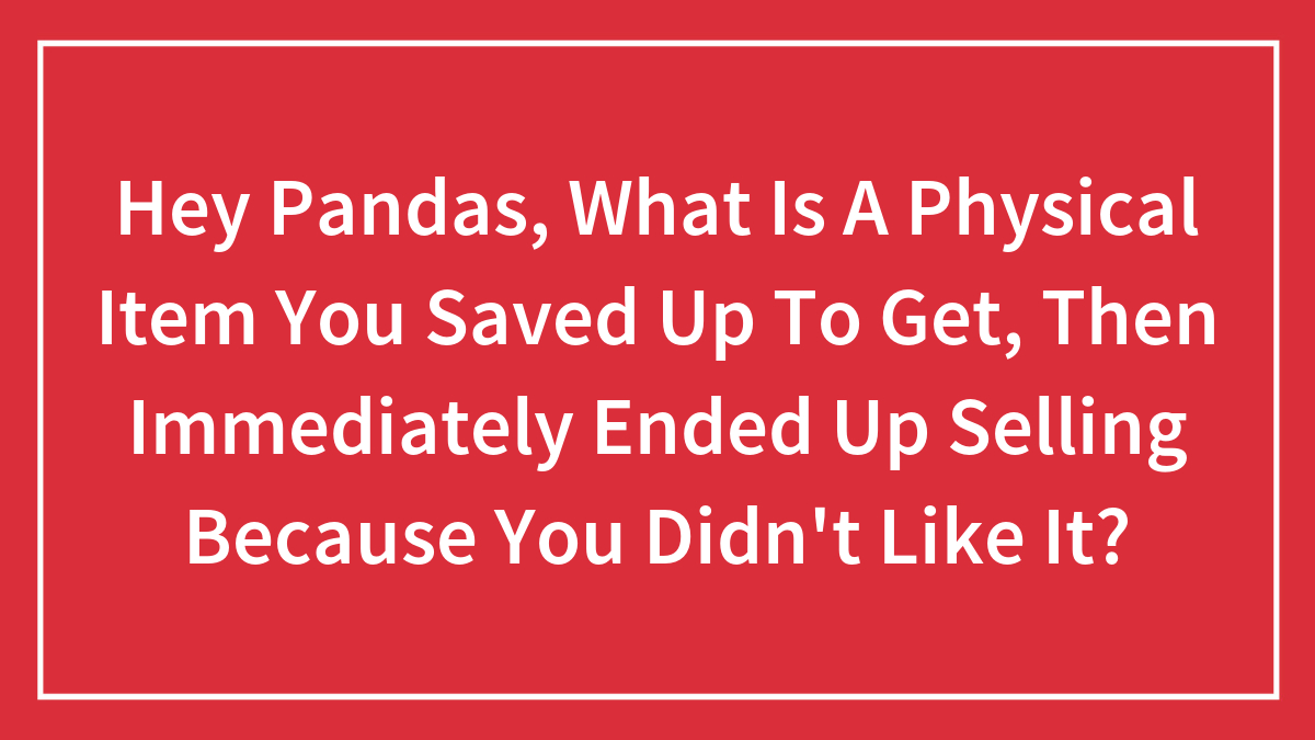 Hey Pandas, What Is A Physical Item You Saved Up To Get, Then Immediately Ended Up Selling Because You Didn’t Like It?