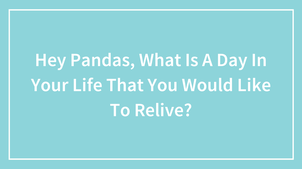 Hey Pandas, What Is A Day In Your Life That You Would Like To Relive? (Closed)