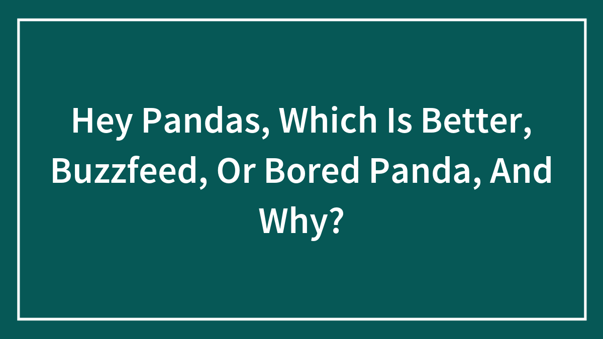 Hey Pandas, Which Is Better, Buzzfeed, Or Bored Panda, And Why?