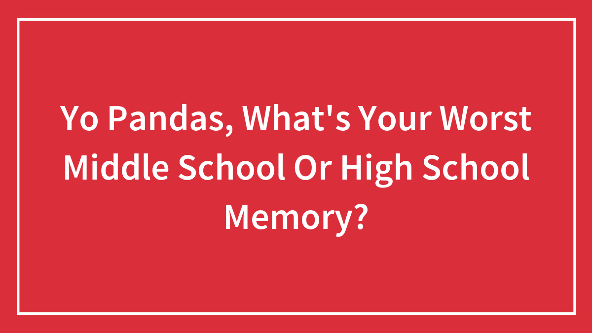 Yo Pandas, What’s Your Worst Middle School Or High School Memory?
