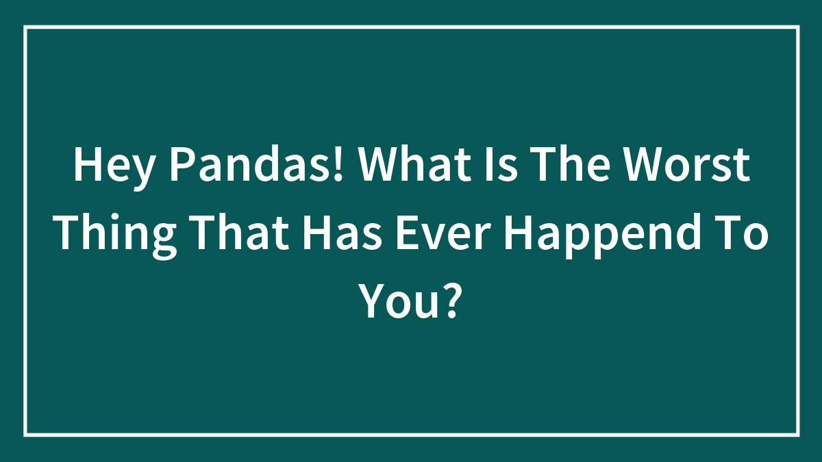 Hey Pandas! What Is The Worst Thing That Has Ever Happend To You?