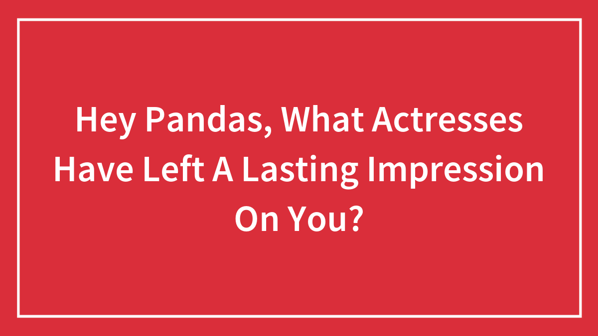 Hey Pandas, What Actresses Have Left A Lasting Impression On You? (Closed)