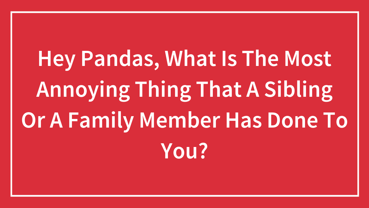 Hey Pandas, What Is The Most Annoying Thing That A Sibling Or A Family Member Has Done To You? (Closed)