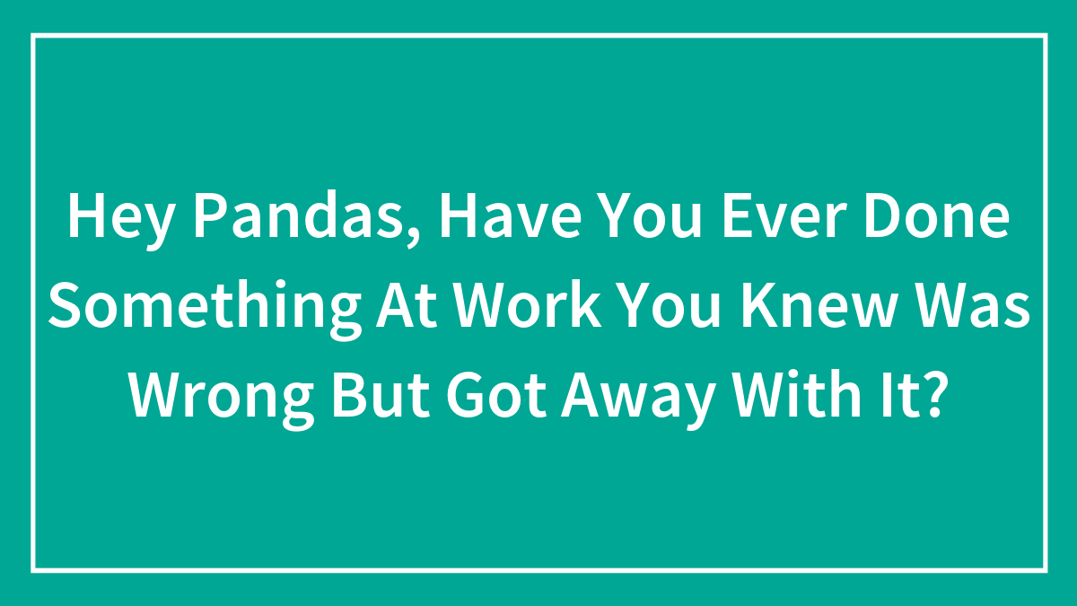 Hey Pandas, Have You Ever Done Something At Work You Knew Was Wrong But Got Away With It? (Closed)
