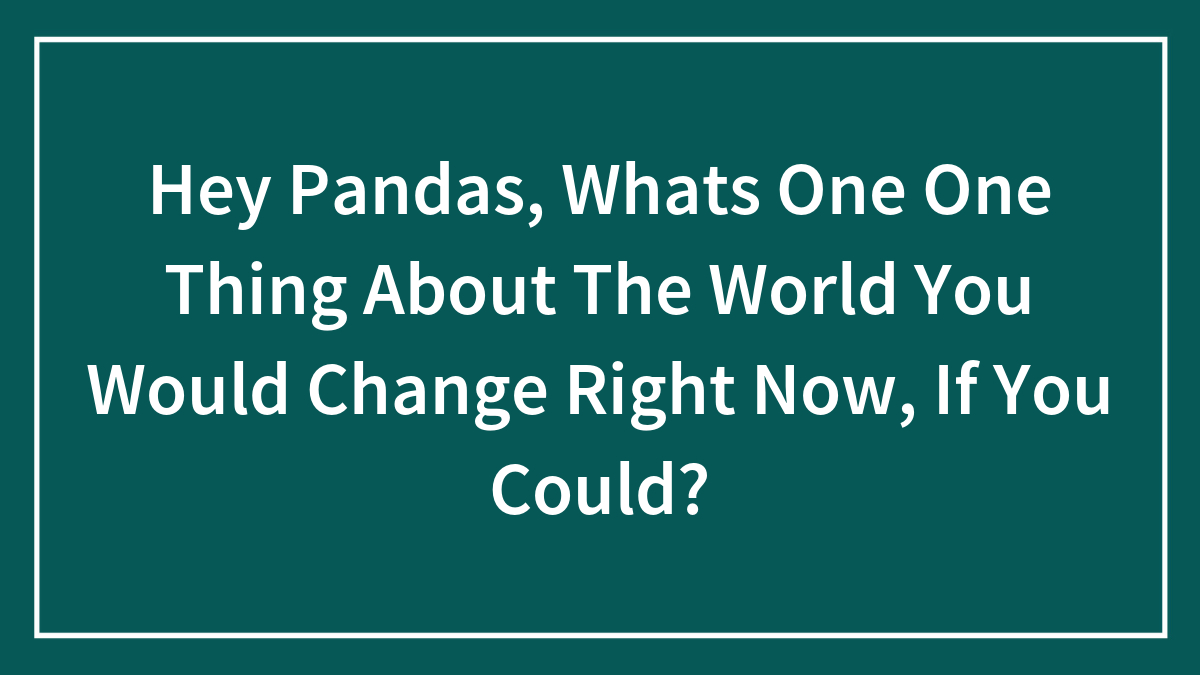 Hey Pandas, What’s One Thing About The World You Would Change Right Now, If You Could? (Closed)