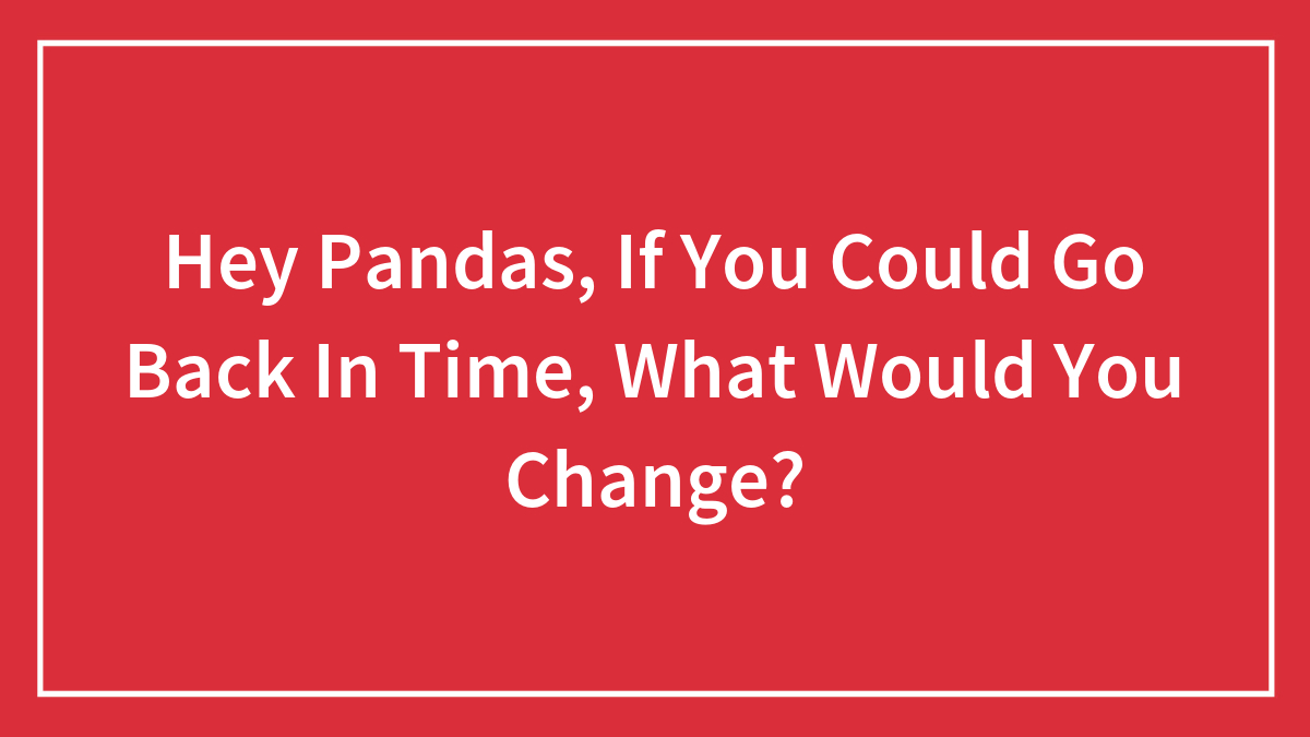 Hey Pandas, If You Could Go Back In Time, What Would You Change?