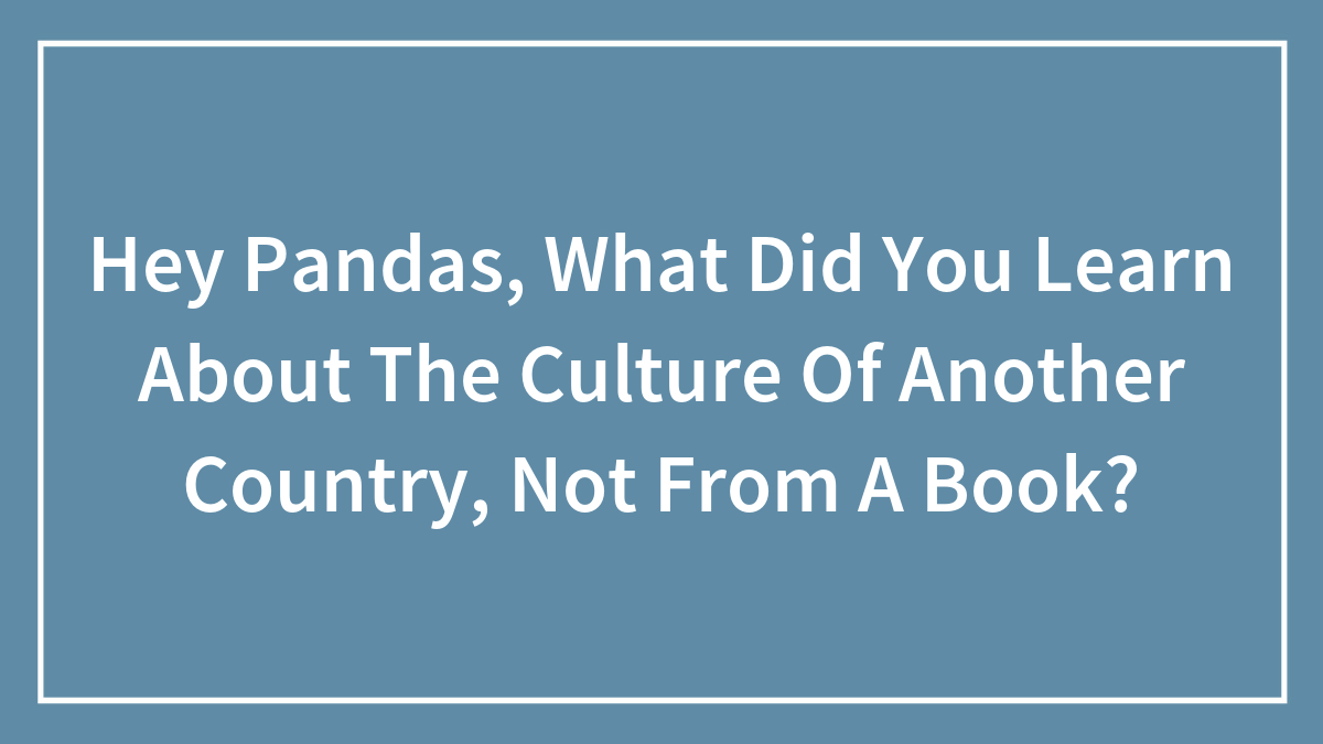 Hey Pandas, What Did You Learn About The Culture Of Another Country, Not From A Book? (Closed)