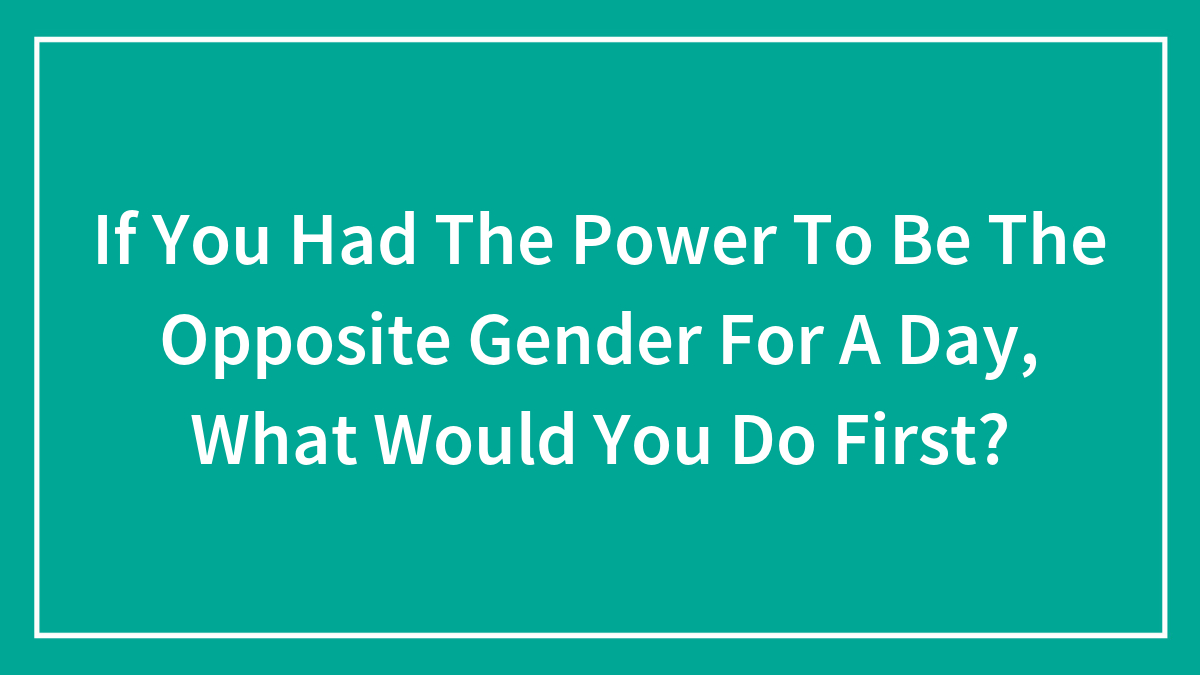If You Had The Power To Be The Opposite Gender For A Day, What Would You Do First?