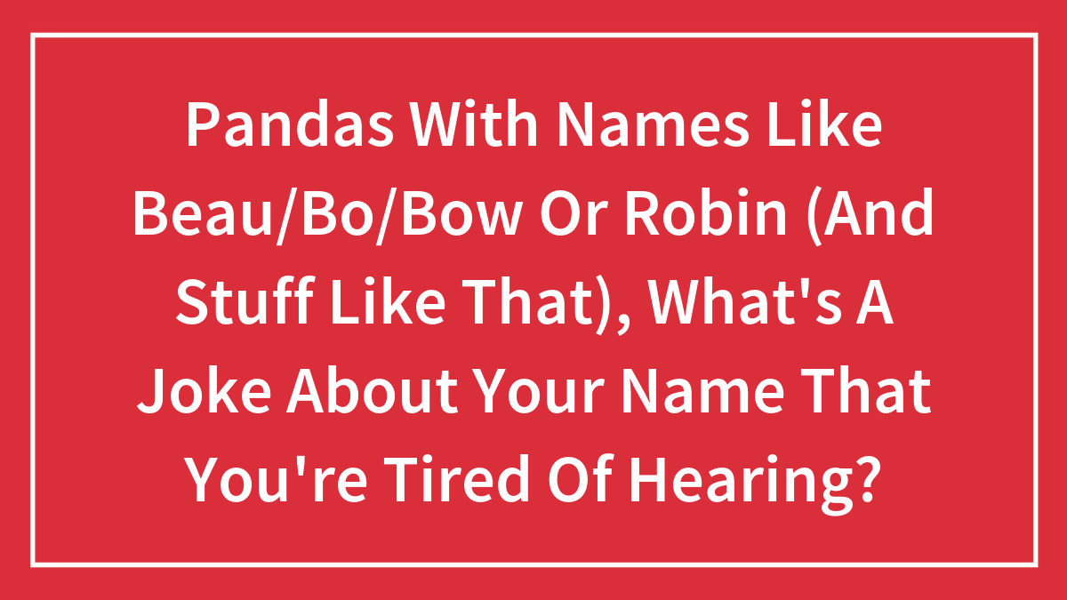 Pandas With Names Like Beau/Bo/Bow Or Robin (And Stuff Like That), What’s A Joke About Your Name That You’re Tired Of Hearing?