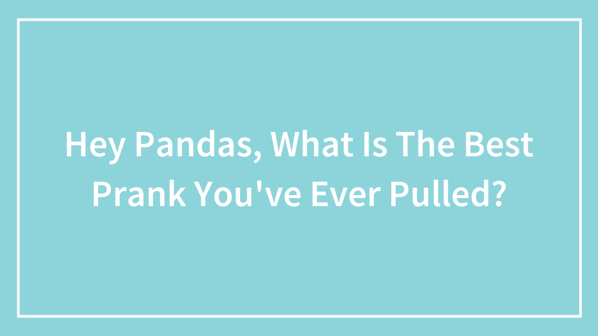Hey Pandas, What Is The Best Prank You’ve Ever Pulled? (Closed)