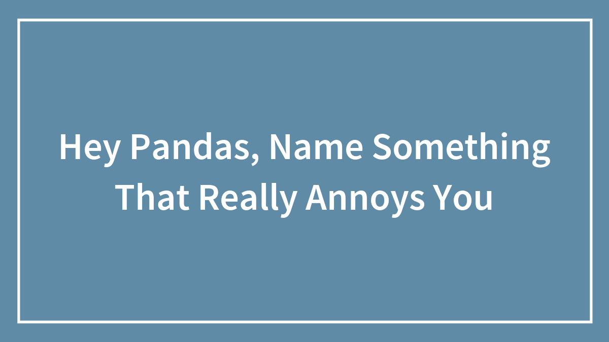 Hey Pandas, Name Something That Really Annoys You (Closed)
