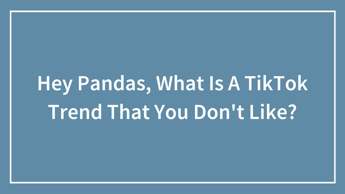 Hey Pandas, What Is A TikTok Trend That You Don’t Like?