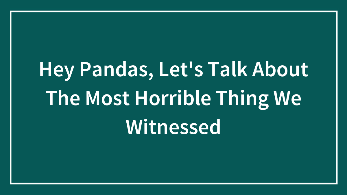 Hey Pandas, Let’s Talk About The Most Horrible Thing We Witnessed (Closed)