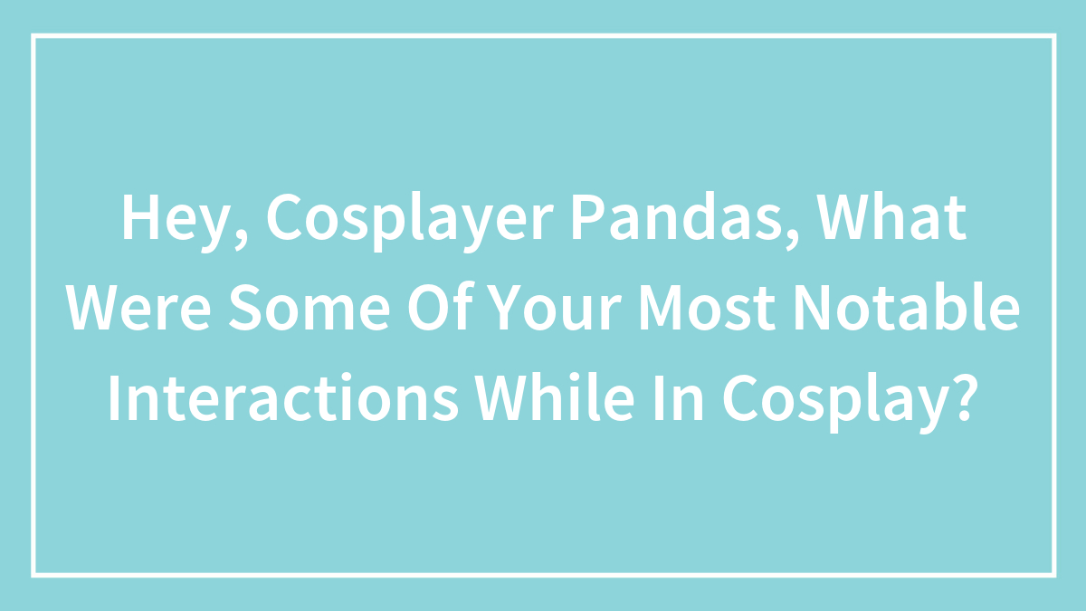 Hey, Cosplayer Pandas, What Were Some Of Your Most Notable Interactions While In Cosplay? (Closed)