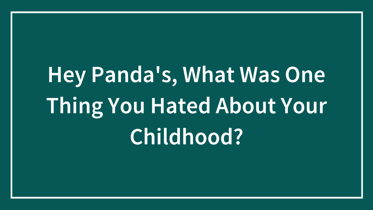 Hey Panda’s, What Was One Thing You Hated About Your Childhood?