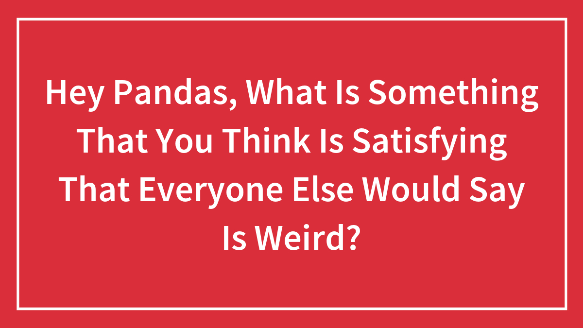 Hey Pandas, What Is Something That You Think Is Satisfying That Everyone Else Would Say Is Weird? (Closed)