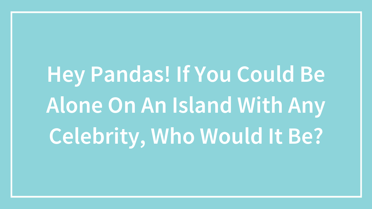 Hey Pandas! If You Could Be Alone On An Island With Any Celebrity, Who Would It Be?