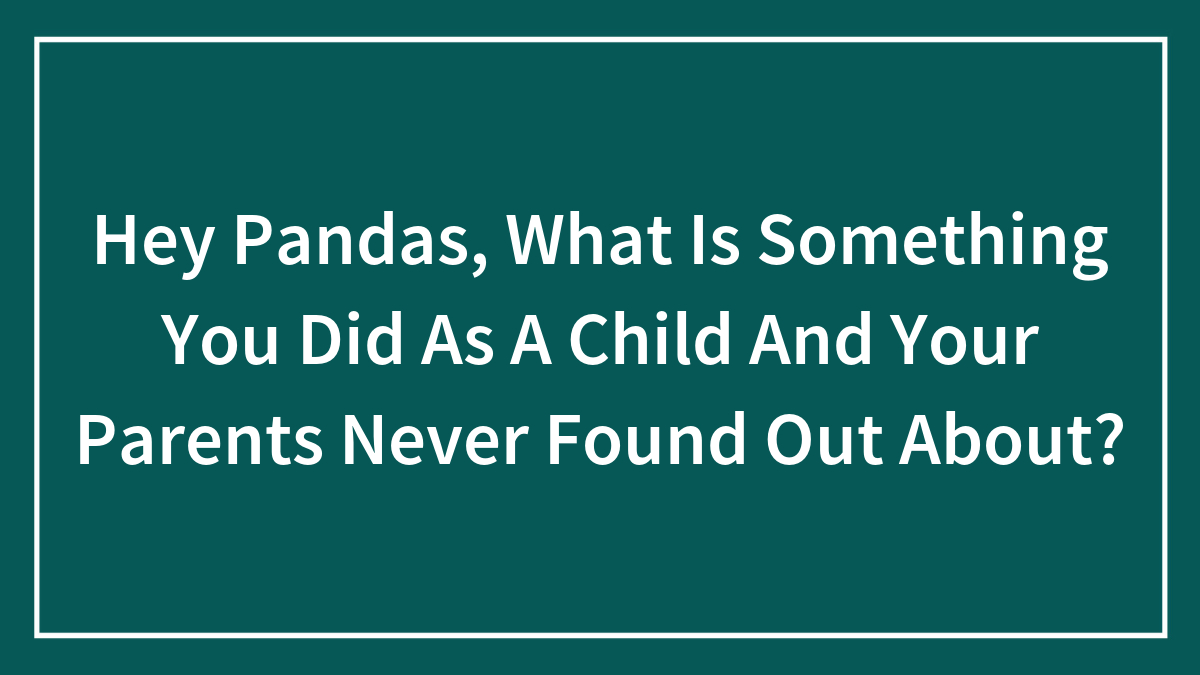 Hey Pandas, What Is Something You Did As A Child And Your Parents Never Found Out About?