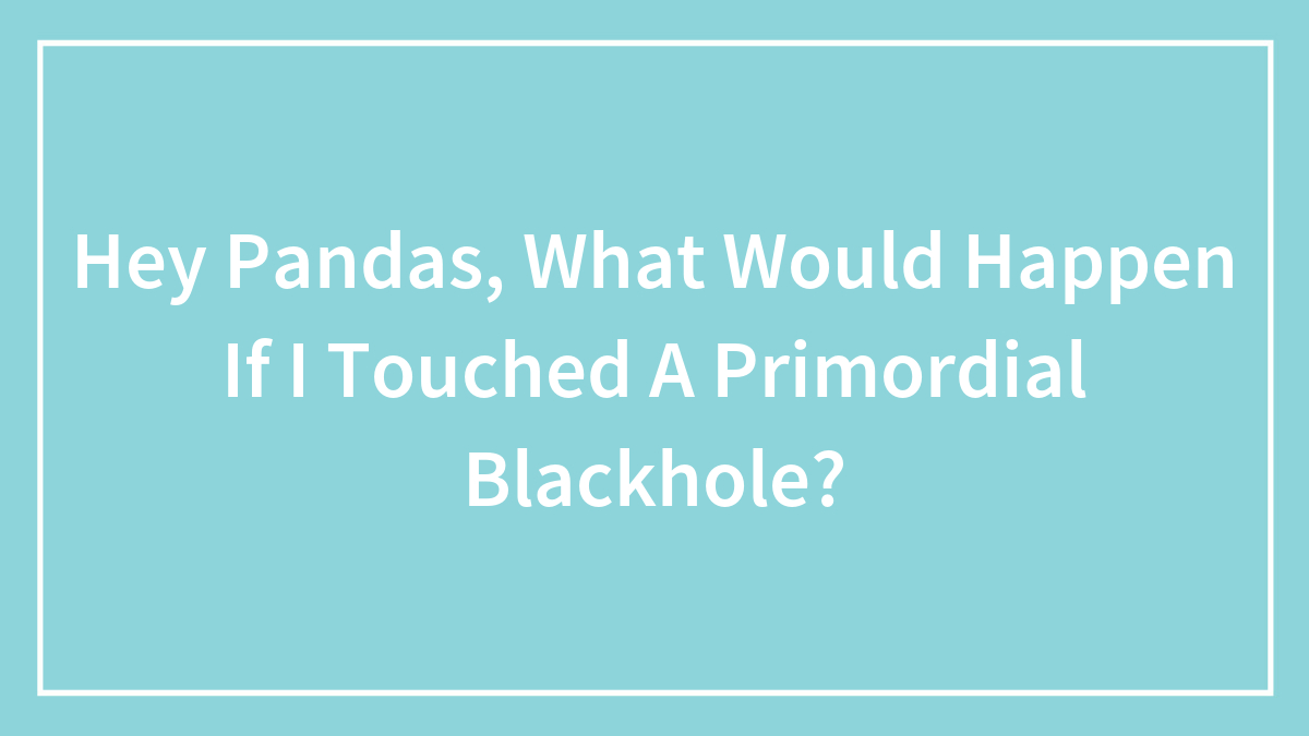 Hey Pandas, What Would Happen If I Touched A Primordial Blackhole? (Closed)