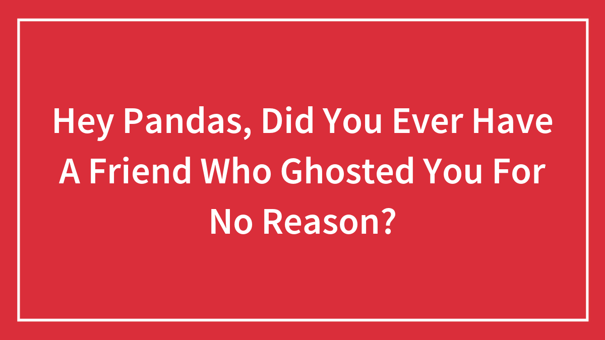 Hey Pandas, Did You Ever Have A Friend Who Ghosted You For No Reason? (Closed)
