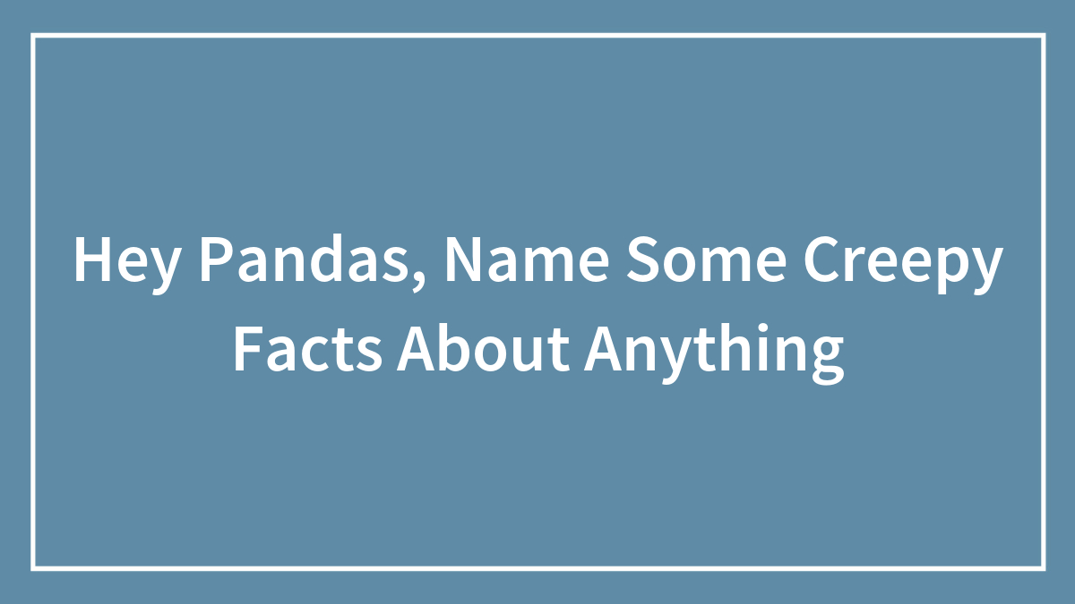 Hey Pandas, Name Some Creepy Facts About Anything