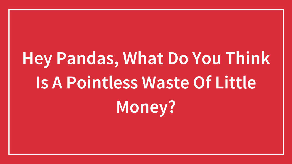 Hey Pandas, What Do You Think Is A Pointless Waste Of Little Money? (Closed)