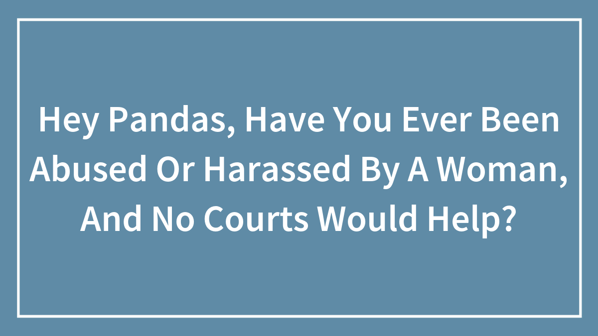 Hey Pandas, Have You Ever Been Abused Or Harassed By A Woman, And No Courts Would Help? (Closed)