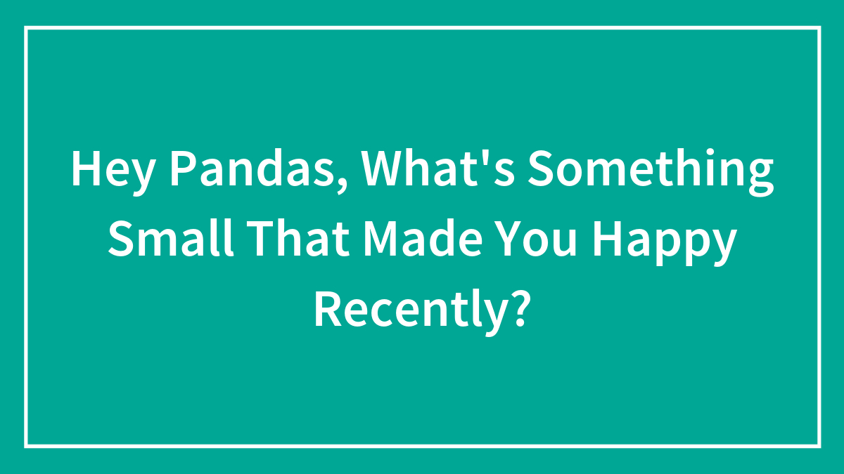Hey Pandas, What’s Something Small That Made You Happy Recently? (Closed)