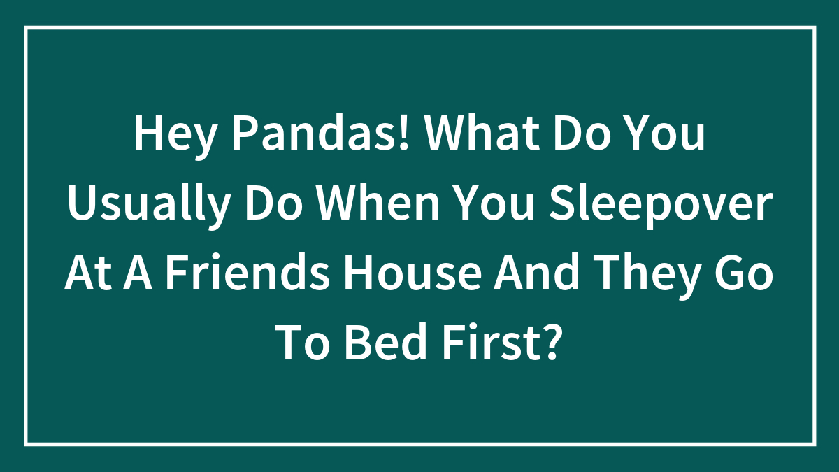 Hey Pandas! What Do You Usually Do When You Sleepover At A Friends House And They Go To Bed First?
