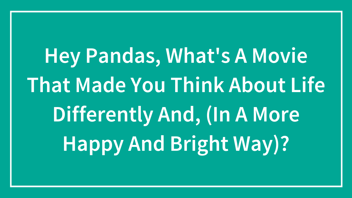 Hey Pandas, What’s A Movie That Made You Think About Life Differently And, (In A More Happy And Bright Way)?