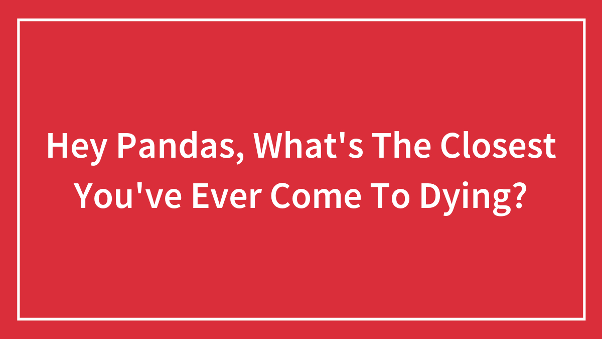 Hey Pandas, What’s The Closest You’ve Ever Come To Dying? (Closed)