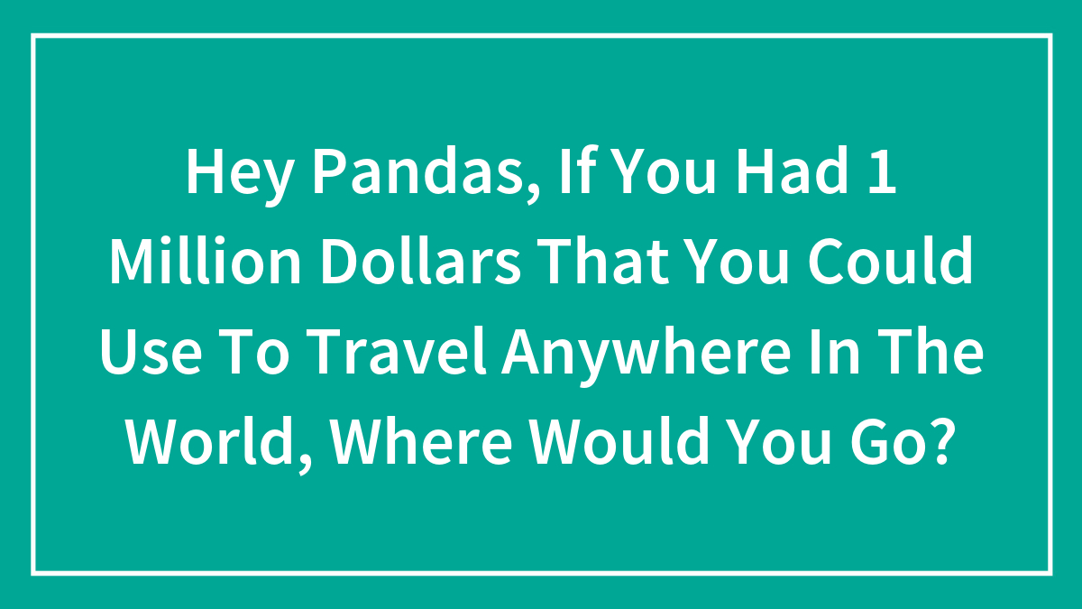Hey Pandas, If You Had 1 Million Dollars That You Could Use To Travel Anywhere In The World, Where Would You Go?