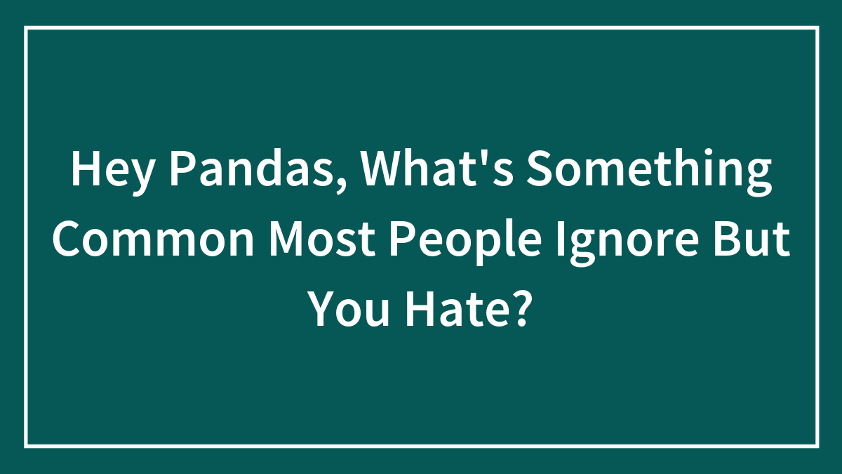 Hey Pandas, What’s Something Common Most People Ignore But You Hate? (Closed)