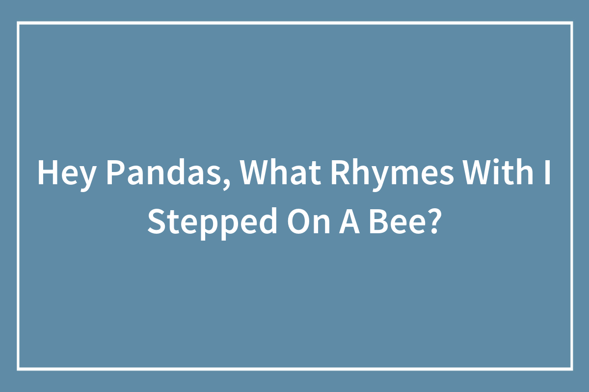 Hey Pandas, What Rhymes With “I Stepped On A Bee”? (Closed