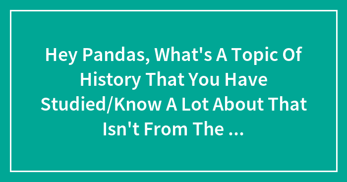 Hey Pandas, What’s A Topic Of History That You Have Studied/Know A Lot About That Isn’t From The Past 250 Years?