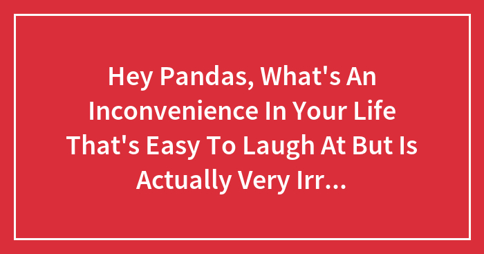 Hey Pandas, What’s An Inconvenience In Your Life That’s Easy To Laugh At But Is Actually Very Irritating? (Closed)