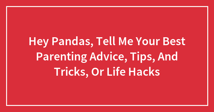 Hey Pandas, Tell Me Your Best Parenting Advice, Tips, And Tricks, Or Life Hacks